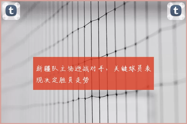 新疆队主场迎战对手，关键球员表现决定胜负走势