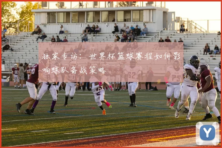 独家专访：世界杯篮球赛程如何影响球队备战策略
