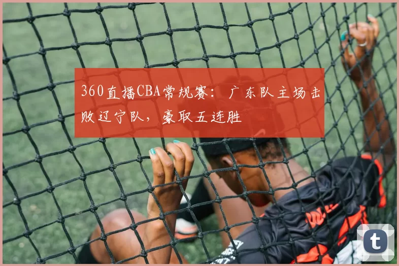 360直播CBA常规赛：广东队主场击败辽宁队，豪取五连胜