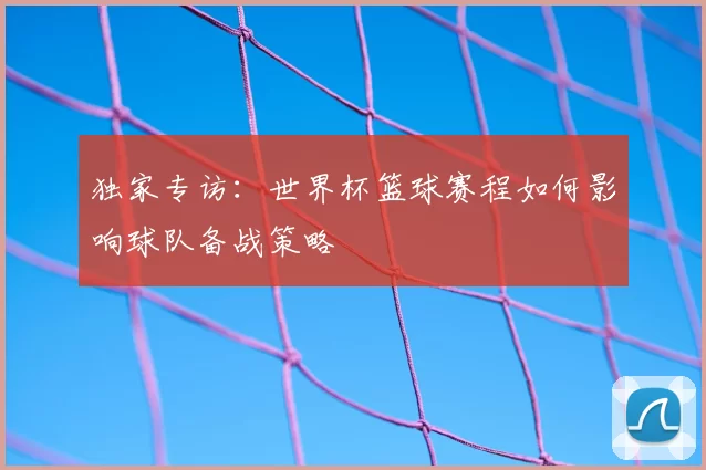 独家专访:世界杯篮球赛程如何影响球队备战策略