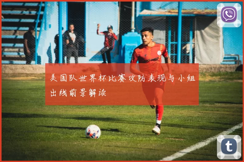美国队世界杯比赛攻防表现与小组出线前景解读